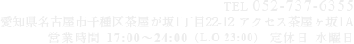 TEL 052-737-6355 愛知県名古屋市千種区茶屋が坂1丁目22-12 アクセス茶屋ヶ坂1A 営業時間 17:00～24:00（L.O 23:00）定休日 水曜日